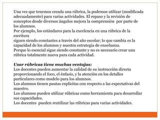 Una vez que tenemos creada una rúbrica, la podemos utilizar (modificada
adecuadamente) para varias actividades. El repaso y la revisión de
conceptos desde diversos ángulos mejora la comprensión por parte de
los alumnos.
Por ejemplo, los estándares para la excelencia en una rúbrica de la
escritura
siguen siendo constantes a través del año escolar; lo que cambia es la
capacidad de los alumnos y nuestra estrategia de enseñanza.
Porque lo esencial sigue siendo constante y no es necesario crear una
rúbrica totalmente nueva para cada actividad.
Usar rúbricas tiene muchas ventajas:
Los docentes pueden aumentar la calidad de su instrucción directa
proporcionando el foco, el énfasis, y la atención en los detalles
particulares como modelo para los alumnos.
Los alumnos tienen pautas explícitas con respecto a las expectativas del
maestro.
Los alumnos pueden utilizar rúbricas como herramienta para desarrollar
sus capacidades.
Los docentes pueden reutilizar las rúbricas para varias actividades.
 