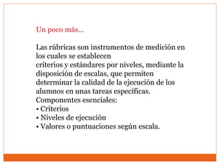 Un poco más…
Las rúbricas son instrumentos de medición en
los cuales se establecen
criterios y estándares por niveles, mediante la
disposición de escalas, que permiten
determinar la calidad de la ejecución de los
alumnos en unas tareas específicas.
Componentes esenciales:
• Criterios
• Niveles de ejecución
• Valores o puntuaciones según escala.
 
