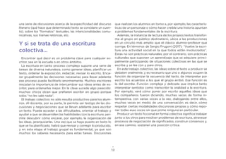 12
una serie de discusiones acerca de la especificidad del discurso
literario (qué hace que determinado texto se considere un cuen-
to), sobre los “formatos” textuales, las intencionalidades comu-
nicativas, sus tramas retóricas, etc.
Y si se trata de una escritura
colectiva…
Encontrar qué decir es un problema clave para cualquier es-
critor, sea en la escuela o en otros ámbitos.
La escritura en tanto proceso complejo supone una serie de
tareas de diversa naturaleza, como generar ideas, planificar un
texto, ordenar la exposición, redactar, revisar lo escrito. Enca-
rar grupalmente las decisiones necesarias para llevar adelante
ese proceso puede facilitarlo enormemente. Muchos escritores
rescatan la importancia de intercambiar sus ideas antes de es-
cribir, para ordenarlas mejor. En la clase sucede algo parecido:
muchos chicos dicen que prefieren escribir en grupo porque
solos “no les sale nada”.
El trabajo colectivo no sólo resulta productivo para los alum-
nos. Al docente, por su parte, le permite ser testigo de las dis-
cusiones y negociaciones que se llevan adelante para escribir
un texto. Puede acceder a las dificultades, orientar el trabajo y
ayudar a que se desarrollen las habilidades con la escritura: per-
mite descubrir cómo encarar, por ejemplo, la organización de
las ideas, jerarquizarlas. Una vez que se haya puesto en texto lo
que se ha planificado, habrá que revisar y corregir lo producido,
y en esta etapa el trabajo grupal es fundamental, ya que son
muchos los saberes necesarios para estas tareas. Discusiones
que realizan los alumnos en torno a, por ejemplo, las caracterís-
ticas de un personaje o cómo hacer creíble una historia apuntan
a problemas fundamentales de la escritura.
Además, la instancia de lectura de los propios textos transfor-
ma al grupo en público destinatario, ubica a las producciones
en un circuito más amplio que el clásico alumno-profesor que
corrige. En términos de Sergio Frugoni (2017): “Vuelve la escri-
tura una actividad social en la que todos están involucrados”.
Estas no son prácticas naturales; por el contrario, son prácticas
culturales que suponen un aprendizaje que se adquiere princi-
palmente participando de situaciones colectivas en las que se
escribe y se lee con y para otros.
En este trabajo colectivo, las ideas sobre el texto a producir se
debaten oralmente, y es necesario que uno o algunos ocupen la
función de organizar la secuencia del texto, de interpretar por
escrito los acuerdos a los que el grupo arribó. Esa función es
la del escriba. Función compleja y delicada que implica tanto
interpretar sentidos como transcribir la oralidad a la escritura.
Por ejemplo, verá cómo poner por escrito aquellas ideas que
los compañeros fueron diciendo, muchas veces de forma in-
tempestiva, con varias voces a la vez, dialogando entre ellos,
muchas veces en medio de una conversación; es decir, cómo
respetar ciertas modalidades discursivas propias y cómo repo-
ner todas esas voces sin que prime ninguna en particular.
Producir un texto ficcional en forma colectiva significa trabajar
junto a los otros para resolver problemas de escritura, atravesar
procesos de negociación de significados, construir consensos y,
en ese camino, sostener una posición crítica.
 