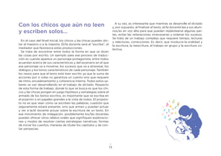 13
Con los chicos que aún no leen
y escriben solos…
En el caso del Nivel Inicial, los chicos y las chicas pueden dic-
tar al maestro o a la maestra. El/la docente será el “escriba”, el
mediador que favorezca estas producciones.
Se trata de encontrar entre todos la forma en que se dicen
las cosas por escrito. Un ejemplo para ese proceso de traduc-
ción es cuando aparece un personaje protagonista, entre todos
acuerdan acerca de sus características y del escenario en el que
ese personaje va a moverse, los sucesos que va a atravesar, los
diálogos y los tonos característicos de cada personaje. También
los nexos para que el texto esté bien escrito ya que la suma de
acciones por sí solas no garantiza un cuento sino que requiere
de ritmo, encadenamiento y coherencia interna. Todos estos sa-
beres se van desarrollando en el trabajo de dictado. Respecto
de esta forma de trabajo, donde lo que se busca es que los chi-
cos y las chicas pongan en juego hipótesis y estrategias sobre el
armado de los textos escritos, es importante que se escriba en
el pizarrón o en papeles grandes a la vista de todos. El propósi-
to no es que vean cómo se escriben las palabras, cuestión que
seguramente estará presente, sino que armen y puedan actuar
y ver a la/el docente actuar sobre la escritura de un texto. En
ese movimiento de indagación, posiblemente los/las docentes
puedan ofrecer otros relatos orales que signifiquen exploracio-
nes y modos de resolver ciertas estrategias narrativas, formas
de iniciar los cuentos, maneras de titular los capítulos y de con-
tar peripecias.
A su vez, es interesante que mientras se desarrolle el dictado
y, por supuesto, al finalizar el texto, el/la docente lea a sus alum-
nos/as en voz alta para que puedan replantearse algunas par-
tes, evitar las reiteraciones innecesarias y ordenar los sucesos.
Se trata de un trabajo complejo que requiere tiempo, lecturas
y relecturas, correcciones. Es decir, que involucra la oralidad y
la escritura, la reescritura, el trabajo en grupo y la escritura co-
lectiva.
 
