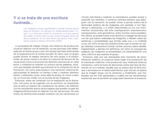 16
Y si se trata de una escritura
ilustrada…
Las imágenes suman significados o fundan nuevos textos
para los lectores. Un discurso no verbal jamás podrá “co-
piar” a un discurso verbal (y viceversa); la única manera
de copiar un texto será con ese mismo lenguaje hecho de
letra y palabras, no con otro hecho de puntos, linea, color,
forma, espacio, textura. (Schritter, 2005)
La propuesta de trabajo incluye una instancia de producción
visual en relación con la narración, ya sea que haya sido elabo-
rada por el mismo grupo o por otro grupo que haya participado
de la experiencia en la misma escuela. Es decir, que un grupo
puede ilustrar el trabajo narrativo de otro grupo o el propio.
Antes de poner manos a la obra, la instancia de lectura de las
narraciones invita a reconocer las distintas resonancias en cada
lector y visibilizar el carácter no unívoco de las palabras, situa-
ción que también tendrán que transitar en la composición de la
ilustración. Así como para producir una narración colectiva los
participantes le dedican un tiempo a leer y explorar distintos
estilos y diferentes voces, entre ellas la propia, se invita a reali-
zar un recorrido similar con el mundo de las imágenes.
Entonces, antes de comenzar con la realización de la ilustra-
ción –tal como se ha sugerido con la escritura– es importante
que se abra un espacio de visualización de obras y de reflexión
con los estudiantes acerca de los lugares que pueden ocupar las
imágenes/ilustraciones en relación con las narraciones. De este
modo, las ilustraciones pueden sostener con las narraciones un
vínculo más literal y explícito (o subsidiario), pueden acotar o
expandir sus sentidos, o construir sentidos propios que dialo-
guen con la narración. Se puede invitar a pensar acerca de la
diversidad estética de las imágenes, por ejemplo, si son figu-
rativas o abstractas, y si están relacionadas (o no) con movi-
mientos reconocidos del arte (neofiguración, expresionismo,
impresionismo, arte geométrico, entre muchos otros posibles).
Por último, se puede invitar a los alumnos a indagar las técnicas
con las que fueron realizadas las imágenes, y debatir sobre las
potencias y posibilidades que brinda cada una o su múltiple
cruce, así como el tipo de composiciones que se ponen en jue-
go (planteo compositivo frontal, cenital, escorzo, plano detalle,
fragmentado, y demás). En definitiva, ver cómo se conjugan las
palabras, las imágenes, la sensibilidad y la materialidad en una
obra colectiva que expresa al grupo.
Entonces, sólo una vez atravesado este momento de sensi-
bilización estética, se propone hacer lugar a la producción de
la ilustración colectiva. Una producción que implicará diversos
momentos, como la toma de decisiones sobre qué tipo de ilus-
tración se va a realizar, aquello que se espera que la obra evo-
que o provoque en el observador/lector, qué vínculo se espera
que la imagen tenga con la narración y, finalmente, qué ma-
teriales son los más apropiados y cuáles son las herramientas
expresivas que se pondrán en juego para favorecer el proyecto.
 