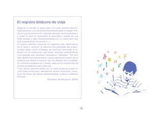 18
El registro bitácora de viaje
Registrar es escribir lo observado y lo vivido durante determi-
nada situación y es una futura herramienta para el trabajo. Pue-
de ser una reconstrucción realizada después de la experiencia,
si quien lo hace ha coordinado la actividad, o puede ser una
tarea llevada a cabo simultáneamente por un observador que
está presenciando los hechos. [...]
El registro permite conservar los aspectos más significativos
de la tarea y construir la memoria documentada del proyec-
to para luego volver a trabajar las prácticas centrando la re-
flexión en las situaciones que hayan resultado problemáticas
y en aquellas que resultaron verdaderos “hallazgos”. Por otro
lado, facilita formularse nuevos cuestionamientos a partir de un
material que ofrece a nuestros ojos los detalles de lo sucedido.
Al comunicar experiencias y dudas, logra que la singularidad de
la práctica adquiera valor colectivo.
Y por último, permite contar con un texto al que se puede re-
currir para profundizar, ejemplificar, buscar soluciones, comu-
nicar las líneas de trabajo implementadas, evaluar y elaborar
informes.
(Ministerio de Educación, 2000)
 