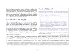 20
En este apartado se propone una serie de actividades para co-
laborar con la tarea que el/la docente realiza en el aula con sus
alumnos/as. Se trata de sugerencias que arman posibles reco-
rridos de trabajo; no pretenden ser modelos prescriptivos, sino
acompañar modos de ensayar y explorar con la palabra el com-
plejo campo de la escritura. El/la docente que conoce su grupo
será quién mejor interprete las singularidades y potencialidades
de sus alumnos/as en ese proceso creativo.
Las palabras en juego
A continuación, se presenta una serie de actividades para que
realicen los/las estudiantes con el propósito de “ablandar la
mano”, de transitar mediante el juego la exploración de zonas
más creativas que los ayuden a alejarse de las respuestas inme-
diatas, casi siempre emparentadas con los inevitables lugares
comunes. Para comenzar este proceso se recurre a propuestas
y consignas de autores que son referentes ineludibles a la hora
de explorar los procesos de escritura creativa, como Gianni Ro-
dari, el grupo Grafein,3
Raymond Queneau y Jean Tardieu.
1. El binomio fantástico
Dice Rodari (2000) que “Una historia puede nacer tan sólo a
partir de un ‘binomio fantástico’. ‘Caballo-perro’ no es en reali-
dad un ‘binomio fantástico’, sino una simple asociación dentro
de una misma clase zoológica. La imaginación permanece indi-
ferente al evocar a los dos cuadrúpedos. [...] Es necesario que
haya una cierta distancia entre las dos palabras, que una sea
lo suficientemente diferente de la otra, y que su aproximación
resulte prudentemente insólita, para que la imaginación se vea
“Luz” y “zapatos”
La siguiente historia la inventó un niño de cinco años y medio, ayu-
dado por tres de sus compañeros, en el jardín de infantes Diana de
Reggio Emilia. Esta historia surgió a partir de un “binomio fantásti-
co” - “luz” y “zapatos”- que sugirió la maestra. [...]
Había una vez un niño que se ponía siempre los zapatos de su papá.
Una noche el papá se cansó de que siempre le quitara los zapatos,
y lo colgó de la lámpara, luego, a medianoche cae; entonces el
papá dice: ¿Qué es, un ladrón?
Cuando se acerca ve al niño por el suelo. El pequeño había quedado
encendido. Entonces el papá intenta apagarlo girándole la cabeza,
pero no se apagaba. Luego le tira de las orejas y tampoco se apaga,
le aplasta la nariz pero no se apaga, le tira del pelo y no se apaga,
le aprieta el ombligo pero tampoco se apaga, por fin le quita los
zapatos y lo consigue, se apaga.
La ocurrencia final -sugerida por uno de los compañeros del narra-
dor principal- gustó tanto a los propios niños, que sintieron la nece-
sidad de aplaudirse: era, en efecto, la imagen que cerraba, perfecta
y lógicamente, el círculo y daba a la historia un sentido acabado;
pero quizás era mucho más.
(Rodari, 2000: 23)
3 . “La tradición de talleres de escritura en la Argentina tiene una referencia, a esta altura, clásica, en la experiencia del grupo Grafein. Hacia principios de la década del setenta un
grupo de alumnos y miembros de la cátedra de Literatura Iberoamericana de la carrera de Letras de la UBA decide fundar un colectivo de escrituras con la clara intención de
tener un espacio para reflexionar esa práctica” (Frugoni, 2017). Caracterizó al grupo el lugar central que le dieron a la invención y a la exploración lúdica con el lenguaje, influido
por el clima de la época atravesada por las vanguardias de los años setenta, sumaron los aportes del surrealismo, del escritor francés Raymond Queneau y del taller OuLiPo.
 