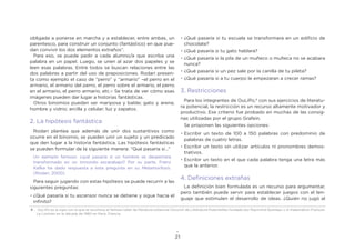21
obligada a ponerse en marcha y a establecer, entre ambas, un
parentesco, para construir un conjunto (fantástico) en que pue-
dan convivir los dos elementos extraños”.
Para eso, se puede pedir a cada alumno/a que escriba una
palabra en un papel. Luego, se unen al azar dos papeles y se
leen esas palabras. Entre todos se buscan relaciones entre las
dos palabras a partir del uso de preposiciones. Rodari presen-
ta como ejemplo el caso de “perro” y “armario” –el perro en el
armario, el armario del perro, el perro sobre el armario, el perro
en el armario, el perro armario, etc.– Se trata de ver cómo esas
imágenes pueden dar lugar a historias fantásticas.
Otros binomios pueden ser mariposa y balde; gato y arena;
hombre y vidrio; arcilla y celular; luz y zapatos.
2. La hipótesis fantástica
Rodari plantea que además de unir dos sustantivos como
ocurre en el binomio, se pueden unir un sujeto y un predicado
que den lugar a la historia fantástica. Las hipótesis fantásticas
se pueden formular de la siguiente manera: “Qué pasaría si…”
Un ejemplo famoso: ¿qué pasaría si un hombre se despertara
transformado en un inmundo escarabajo? Por su parte, Franz
Kafka ha dado respuesta a esta pregunta en su Metamorfosis.
(Rodari, 2000)
Para seguir jugando con estas hipótesis se puede recurrir a las
siguientes preguntas:
•	¿Qué pasaría si tu ascensor nunca se detiene y sigue hacia el
infinito?
•	¿Qué pasaría si tu escuela se transformara en un edificio de
chocolate?
•	¿Qué pasaría si tu gato hablara?
•	¿Qué pasaría si la pila de un muñeco o muñeca no se acabara
nunca?
•	¿Qué pasaría si un pez sale por la canilla de tu pileta?
•	¿Qué pasaría si a tu cuerpo le empezaran a crecer ramas?
3. Restricciones
Para los integrantes de OuLiPo,4
con sus ejercicios de literatu-
ra potencial, la restricción es un recurso altamente motivador y
productivo. Ese criterio fue probado en muchas de las consig-
nas utilizadas por el grupo Grafein.
Se proponen las siguientes opciones:
•	Escribir un texto de 100 a 150 palabras con predominio de
palabras de cuatro letras.
•	Escribir un texto sin utilizar artículos ni pronombres demos-
trativos.
•	Escribir un texto en el que cada palabra tenga una letra más
que la anterior.
4. Definiciones extrañas
La definición bien formulada es un recurso para argumentar,
pero también puede servir para establecer juegos con el len-
guaje que estimulen el desarrollo de ideas. ¿Quién no jugó al
4 . OuLiPo es la sigla con la que se reconoce el famoso taller de literatura potencial (Ouvroir de Littérature Potentielle) fundado por Raymond Queneau y el matemático François
Le Lionnais en la década de 1960 en París, Francia.
 