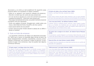 22
diccionario y se sintió un real académico? El siguiente juego
propone definir con extrañeza un objeto cotidiano.
•	¿Qué es un agujero? Una ausencia rodeada de presencia…
(Escribir un texto que dé cuenta de esas presencias)
•	¿Y si en vez de un agujero es un arco de cancha? Una ausencia
rodeada de presencia… (Describir esas presencias)
Para seguir extrañando el mundo, se pueden también proponer
consignas como las siguientes:
•	Tome una palabra corriente. Póngala bien visible sobre una
mesa y descríbala de frente, de perfil y de tres cuartos.
•	¿Qué pasará detrás de esa pared?
•	¿Cómo será el mundo mirado desde la cabeza de un alfiler o
desde un bolsillo?
5. Todo se trata de empezar
Los siguientes comienzos de relatos son altamente motivado-
res. Tanto que, a veces, es imposible dejar de leer el texto. No
pasan desapercibidos: extraños, inquietantes, concisos, provo-
cadores constituyen una invitación a seguir la lectura. La pro-
puesta es jugar a los comienzos. Aquí se pueden leer algunos
comienzos famosos.
“El gato negro”, de Edgar Allan Poe (1843)
Ni espero ni pido que alguien crea en el extraño aunque simple
relato que me dispongo a escribir. Loco estaría si lo esperara,
cuando mis sentidos rechazan su propia evidencia. Pero no estoy
loco y sé muy bien que esto no es un sueño. Mañana voy a morir y
quisiera aliviar hoy mi alma.
El diario de Adán y Eva, de Mark Twain (1893)
PARTE I: EXTRACTOS DEL DIARIO DE ADÁN
Lunes
Esta nueva criatura de pelo largo empieza a ser un poco pesada.
No hace más que seguirme y hacerse la encontradiza. No me gusta.
“Una rosa para Emily”, de William Faulkner (1943)
Cuando murió la señorita Emily Grierson, todo nuestro pueblo
fue a su funeral: los hombres por una especie de respetuoso
afecto hacia un monumento caído, las mujeres sobre todo por la
curiosidad de ver el interior de su casa,
“El rastro de tu sangre en la nieve”, de Gabriel García Márquez
(1976)
Al anochecer, cuando llegaron a la frontera, Nena Daconte se dio
cuenta de que el dedo con el anillo de bodas le seguía sangrando.
Espía de Dios, de Juan Gómez Jurado (2000)
El padre Selzinck despertó en mitad de la noche con un cuchillo de
pescado en la garganta.
“Niña perversa”, de Isabel Allende (1989)
A los once años Elena Mejías era todavía una cachorra desnutrida,
con la piel sin brillo de los niños solitarios, la boca con algunos
huecos por una dentición tardía, el pelo color de ratón y un
esqueleto visible que parecía demasiado contundente para su
tamaño y amenazaba con salirse en las rodillas y en los codos.
 