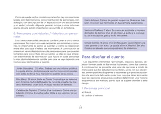 23
Como se puede ver, los comienzos varían: los hay con oraciones
largas, con descripciones, con presentación de personajes, con
diálogos, con descripción de un espacio o con una acción breve
y un verbo rotundo. Algunos generan intriga y otros informan
acerca de una acción importante ya ocurrida en la historia.
6. Personajes con historias / historias con perso-
najes
Los cuentos narran las peripecias que le ocurren a uno o varios
personajes. No importa si esas peripecias son extrañas o comu-
nes, lo importante es cómo se cuentan y cómo se relacionan
entre ellas para que el relato sea interesante. A continuación se
presentan varias descripciones de personajes para que puedan
tomarlos para la escritura de su cuento. La idea es que empie-
cen trasmitiendo la información que figura en cada personaje
lo más disimuladamente posible para que se vaya tejiendo una
trama capaz de llevarlos al cuento.
Julián González. 35 años. Trabaja en una oficina pública.
Le gusta el cine. Ambiciona una lancha. Hoy comió ravioles
con pollo. Se lleva muy mal con los padres de su novia.
Rita Marzi. 28 años. Baila en Tarde Tropical que se televisa
por América. Sufre del hígado. Su novio la engaña. Su ma-
dre y hermanas viven en Chivilcoy. Recibe un llamado.
Catalina de Gipietro. 73 años. Fue costurera. Cobra una ju-
bilación mínima. Escucha radio. Odia a los vecinos. Ve un
crimen.
Mario Altúnez. 11 años. Le gustan los perros. Quiere ser bai-
larín. Vive con sus hermanos en Santa María, Catamarca.
Verónica Orellano. 7 años. Su mamá es acróbata y su papá,
domador de leones. Vive en el circo. Le gusta ir a la escue-
la. Se le escapó el gato y no lo encuentra.
Ismael Gómez. 16 años. Vive en Neuquén. Quiere tener una
casa grande y un auto. Le gusta el rock. Repitió 3er año.
Cuida a su abuelo que está postrado. Es diabético.
Para diseñar el cuento
Los siguientes elementos –personajes, espacios, épocas, ob-
jetos– forman parte de los textos ficcionales, como los cuentos.
A continuación, se presenta una serie de opciones a modo de
menú para que los estudiantes escritores, junto con sus docen-
tes, armen posibles diagramas o esquemas que puedan ayudar-
los a la escritura del cuento colectivo. Hay que tener en cuenta
que las opciones propuestas podrían determinar una historia
esquemática sin matices, por lo que se sugiere atender a este
riesgo.
1. Personaje principal
a) Robot.
b) Ladrón o ladrona.
 