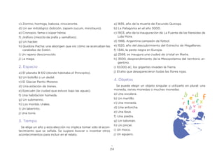 24
c) Zorrino, hormiga, babosa, rinoceronte.
d) Un ser mitológico (lobizón, zapam zucum, minotauro).
e) Cronopio, fama o súper héroe.
f) Jiráforo (mezcla de jirafa y semáforo).
g) Un hacker.
h) Quidora Pacha: una aborigen que vio cómo se acercaban las
carabelas de Colón.
i) Un rapero desconocido.
j) La maga.
2. Espacio
a) El planeta B 612 (donde habitaba el Principito).
b) Un bolsillo o un dedal.
c) El Glaciar Perito Moreno.
d) Una estación de trenes.
e) Epecuén (la ciudad que estuvo bajo las aguas).
f) Una habitación húmeda.
g) Un submarino.
h) Los montes Urales.
i) Un laberinto.
j) Una torre.
3. Tiempo
Se elige un año y esta elección no implica tomar sólo el acon-
tecimiento que se señala. Se sugiere buscar o inventar otros
acontecimientos para incluir en el relato.
a) 1835, año de la muerte de Facundo Quiroga.
b) La Patagonia en el año 3000.
c) 1903, año de la inauguración de La Fuente de las Nereidas de
Lola Mora.
d) 1986, Argentina campeón de fútbol.
e) 1520, año del descubrimiento del Estrecho de Magallanes.
f) 1346, la peste negra en Europa.
g) 2568, se inaugura una ciudad de cristal en Marte.
h) 3500, desprendimiento de la Mesopotamia del territorio ar-
gentino.
i) 10.000 aC, los gigantes invaden la Tierra.
j) El año que desaparecieron todas las flores rojas.
4. Objetos
Se puede elegir un objeto singular o utilizarlo en plural: una
moneda, varias monedas o muchas monedas.
a) Una escalera.
b) Un martillo.
c) Una moneda.
d) Una antorcha.
e) Una llave.
f) Una piedra.
g) Un talismán.
h) Un pincel.
i) Un moco.
j) Un agujero.
 