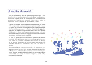26
Aquí se presenta una serie de argumentos construidos a par-
tir de los elementos dados anteriormente. Estas posibles com-
binaciones pueden oficiar de disparador para el desarrollo del
texto escrito. Pero también se puede elaborar entre todos un
argumento propio y, a partir de él, escribir el cuento.
•	Cuando La Maga se asomó del pespunte del bolsillo en el que
vivía comprendió que su deseo de venganza seguía intacto.
La ofensa recibida por aquel gigante Horacio era imperdona-
ble. Necesitaba ayuda para enfrentar al ejército de gigantes
que cada vez era más poderoso. Faltaba un año para llegar al
3000 de la era glaciar y el fuego de las antorchas se extinguía
velozmente. Pensó, entonces, pedir ayuda a los robots teledi-
rigidos que habitaban el planeta B612.
•	En 1346 un rapero desconocido bailaba alrededor de la torre
prohibida del rey Alfonso. Quería vencer los propios temores
para robar los secretos guardados celosamente en el capi-
tel de la torre. Necesitaba un talismán para su empresa y lo
encontró en la música, pero estaba muy solo para iniciar su
camino.
•	Hoy en día las llaves vuelan y convencen a las flores rojas para
que las acompañen. Una niña llamada Quidora Pacha, acom-
pañada por un jiráforo se dispone a recuperar sus llaves y sus
flores. Aunque el cielo está muy opaco por la contaminación
ambiental, la niña insiste en la búsqueda pese a que la nebu-
losa es muy poderosa.
¡A escribir el cuento!
 
