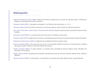 27
Aguilera Garramuño, Marco (1998): “Poética del cuento. El pájaro que cruza por el cielo del cuento”, conferencia,
Bogotá, Universidad Nacional de Colombia.
Alvarado, Maite (2000): “Aprender escribiendo”, en El Monitor de la Educación, a. 1, Nº 1.
Alvarado, Maite (2013): Escritura e invención en la escuela, Buenos Aires, Fondo de Cultura Económica.
Bas, Alcira, Irene Klein, Liliana Lotito y Teresita Vernino (2005): Escribir: apuntes sobre una práctica, Buenos Aires,
Eudeba
Devetach, Laura (2009): La construcción del camino lector, Córdoba, Comunicarte.
Frugoni, Sergio (2017): Imaginación y escritura. La enseñanza de la escritura en la escuela, Buenos Aires, El Hacedor.
Ministerio de Educación (2000): Cuadernillo de mediador de lectura, Buenos Aires.
Montes, Graciela (1999): “Una nuez que es y no es”, en La frontera indómita. En torno a la construcción y defensa
del espacio poético, México, Fondo de Cultura Económica.
Montes, Graciela (2007): La gran ocasión. La escuela como sociedad de lectura, Buenos Aires, Ministerio de
Educación de la Nación.
Rodari, Gianni (2000): Gramática de la fantasía. Introducción al arte de inventar historias, Buenos Aires, Colihue /
Biblioser.
Schritter, Istvan (2005): La otra lectura. La ilustración en los libros para niños, Buenos Aires, Lugar Editorial.
Bibliografía
 