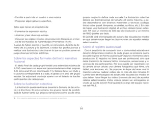30
•	Escribir a partir de un cuadro o una música.
•	Proponer algún género específico.
Estos ejes tienen el propósito de:
•	Fomentar la expresión escrita.
•	Analizar y leer diversos autores.
•	Conocer las reglas y modos de producción literaria en el mar-
co de los Núcleos de Aprendizajes Prioritarios (NAP).
Luego de haber escrito el cuento, se convocará, durante la Se-
mana de la Lectura y la Escritura, a todos los grados/cursos a
realizar una ilustración colectiva en la que se podrán poner en
juego diversas técnicas artísticas.
Sobre los aspectos formales del texto narrativo
ficcional
El texto final de cada grupo tendrá una extensión máxima de
6.000 caracteres con espacios (aproximadamente tres páginas
A4), letra arial 12 con interlineado 1 -. Deberá tener un título y
la autoría corresponderá a la sala, el grado o el año del grupo
escolar. Se adjuntará una hoja aparte con el listado de los/las
participantes de cada grupo.
Sobre la ilustración colectiva
La ilustración puede realizarse durante la Semana de la Lectu-
ra y la Escritura. En esta semana, los grupos tienen la posibili-
dad de ilustrar tanto sus propias narraciones como las de otros
grupos según lo defina cada escuela. La ilustración colectiva
deberá ser bidimensional, de tamaño A3 como máximo, y po-
drá desarrollarse con diversos materiales y técnicas (collage,
tintas sobre papel, témperas, acuarelas, acrílicos, etc.). En caso
de hacer una ilustración digital, el archivo deberá tener exten-
sión TIF con un mínimo de 300 dpi de resolución y un mínimo
de 1800 píxeles por lado.
El Comité será el encargado de avisar a las escuelas los modos
en que deben hacer llegar las ilustraciones de aquellos relatos
seleccionados.
Sobre el registro audiovisual
Con el propósito de compartir con la comunidad educativa el
devenir del proceso creativo de cada grupo, se propone que la
escuela registre en forma audiovisual5
algunos momentos de la
producción. El registro no tiene que ser profesional, sino que
debe transmitir de manera fiel los momentos, sensaciones y vi-
vencias de los participantes. Por eso puede ser registrado con
la cámara de un celular, una cámara fotográfica que filme, una
tablet, una webcam, etc. Se propone, en lugar de hacer una fil-
mación extensa, realizar videos de no más de dos minutos. El
Comité será el encargado de avisar a las escuelas los modos en
que deben hacer llegar los videos (no más de tres) de aquellos
relatos seleccionados. Estos videos deben ser entregados en
crudo ya que la edición final quedará a cargo del equipo nacio-
nal del PNLE.
5 . Este registro audiovisual no reemplaza al protocolo de escritura.
 