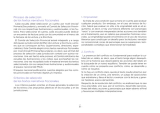 31
Proceso de selección
de los textos narrativos ficcionales
Cada escuela debe seleccionar un cuento por nivel (Inicial/
Primaria/Secundaria) y enviarlo al Comité de Selección Provin-
cial con sus respectivas ilustraciones y audiovisuales, si los hu-
biera. Para seleccionar el cuento, cada escuela puede dedicar
un encuentro de lectura junto con la comunidad en el marco de
la Semana de la Lectura y la Escritura.
El Comité de Selección Provincial estará integrado y a cargo
del equipo jurisdiccional del Plan de Lectura y Escritura y acto-
res que se convoquen ad hoc (supervisores, directores, espe-
cialistas). Este Comité elegirá cinco textos narrativos ficcionales
por nivel (Inicial/Primaria/Secundaria), es decir, que al final del
proceso de selección cada jurisdicción contará con quince na-
rraciones. Una vez hecho este proceso, el Comité solicitará a las
escuelas las ilustraciones y los videos que acompañan las na-
rraciones. Una vez recopilado todo el material enviará los textos
seleccionados con sus respectivas ilustraciones y audiovisuales
al equipo nacional del PNLE.
El equipo nacional publicará los cuentos elegidos por los comi-
tés provinciales en formato digital y/o impreso.
Criterios de selección
de los textos narrativos ficcionales
Los criterios pueden orientar, en líneas generales, la selección
de los textos y las propuestas plásticas en las escuelas y en las
jurisdicciones.
1. Originalidad
Se trata de una condición que se tiene en cuenta para evaluar
cualquier producto. Sin embargo, en el caso de textos de fic-
ción, habrá que evaluar no sólo si la originalidad está en el ar-
gumento, es decir, si hay una historia diferente con personajes
“raros” o con avances inesperados de las acciones sino también
en el tratamiento, aun en relatos que presenten historias cono-
cidas. La originalidad puede encontrarse en el uso de recursos
literarios que constituyan un desafío para los lectores: narrador
no convencional, voces de personajes que se superponen, tem-
poralidades complejas que distorsionan la linealidad.
2. Conflicto
La presencia del conflicto es fundamental para evaluar la ca-
lidad de un relato, es decir, que el texto tenga algún desequili-
brio en la historia que desencadene las acciones del relato en
la búsqueda de un nuevo equilibrio. También se puede tener en
cuenta cómo se presenta ese conflicto, cómo se desarrolla y
cómo se resuelve.
Si no hay un conflicto claro, quizás el texto resulte atractivo por
la creación de un clima, una tensión, un juego de oposiciones
que entretiene y lleva al lector a avanzar con la lectura y gene-
rar hipótesis acerca del sentido.
Respecto de la resolución del conflicto, se analizará que no sea
muy previsible, sino que, por el contrario, desarrolle opciones,
líneas del relato, acciones y personajes que dejen abierto el final
y favorezcan múltiples interpretaciones.
 