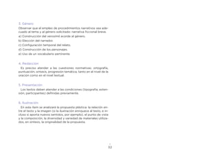 32
3. Género
Observar que el empleo de procedimientos narrativos sea ade-
cuado al tema y al género solicitado: narrativa ficcional breve.
a) Construcción del verosímil acorde al género.
b) Elección del narrador.
c) Configuración temporal del relato.
d) Construcción de los personajes.
e) Uso de un vocabulario pertinente.
4. Redacción
Es preciso atender a las cuestiones normativas: ortografía,
puntuación, sintaxis, progresión temática, tanto en el nivel de la
oración como en el nivel textual.
5. Presentación
Los textos deben atender a las condiciones (tipografía, exten-
sión, participantes) definidas previamente.
6. Ilustración
En este ítem se analizará la propuesta plástica: la relación en-
tre el texto y la imagen (si la ilustración enriquece al texto, e in-
cluso si aporta nuevos sentidos, por ejemplo), el punto de vista
y la composición, la diversidad y variedad de materiales utiliza-
dos, en síntesis, la originalidad de la propuesta.
 