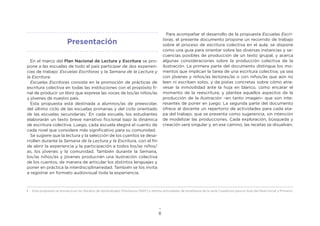 6
En el marco del Plan Nacional de Lectura y Escritura se pro-
pone a las escuelas de todo el país participar de dos experien-
cias de trabajo: Escuelas Escritoras y la Semana de la Lectura y
la Escritura.
Escuelas Escritoras consiste en la promoción de prácticas de
escritura colectiva en todas las instituciones con el propósito fi-
nal de producir un libro que exprese las voces de los/as niños/as
y jóvenes de nuestro país.
Esta propuesta está destinada a alumnos/as de preescolar,
del último ciclo de las escuelas primarias y del ciclo orientado
de las escuelas secundarias.1
En cada escuela, los estudiantes
elaborarán un texto breve narrativo ficcional bajo la dinámica
de escritura colectiva. Luego, cada escuela elegirá el cuento de
cada nivel que considere más significativo para su comunidad.
Se sugiere que la lectura y la selección de los cuentos se desa-
rrollen durante la Semana de la Lectura y la Escritura, con el fin
de abrir la experiencia y la participación a todos los/as niños/
as, los jóvenes y la comunidad. También durante la Semana,
los/as niños/as y jóvenes producirán una ilustración colectiva
de los cuentos, de manera de articular los distintos lenguajes y
poner en práctica la interdisciplinariedad. También se los invita
a registrar en formato audiovisual toda la experiencia.
Para acompañar el desarrollo de la propuesta Escuelas Escri-
toras, el presente documento propone un recorrido de trabajo
sobre el proceso de escritura colectiva en el aula; se dispone
como una guía para orientar sobre las diversas instancias y se-
cuencias posibles de producción de un texto grupal, y acerca
algunas consideraciones sobre la producción colectiva de la
ilustración. La primera parte del documento distingue los mo-
mentos que implican la tarea de una escritura colectiva, ya sea
con jóvenes y niños/as lectores/as o con niños/as que aún no
leen ni escriben solos, y da pistas concretas sobre cómo atra-
vesar la inmovilidad ante la hoja en blanco, cómo encarar el
momento de la reescritura, y plantea aquellos aspectos de la
producción de la ilustración –en tanto imagen– que son inte-
resantes de poner en juego. La segunda parte del documento
ofrece al docente un repertorio de actividades para cada eta-
pa del trabajo, que se presenta como sugerencia, sin intención
de modelizar las producciones. Cada exploración, búsqueda y
creación será singular y, en ese camino, las recetas se disuelven.
1 . Esta propuesta se enmarca en los Núcleos de Aprendizajes Prioritarios (NAP) y retoma actividades de enseñanza de la serie Cuadernos para el Aula del Nivel Inicial y Primario.
Presentación
 