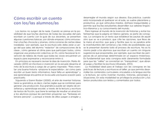 8
Cómo escribir un cuento
con los/las alumnos/as
Los textos no surgen de la nada. Cuando se piensa en la po-
sibilidad de que los/las alumnos de todas las escuelas del país
escriban un cuento con la guía de sus docentes, se presentan
algunas cuestiones básicas: por dónde empezar, cómo entusias-
mar a los/las chicos/as y jóvenes, cómo correrse de ciertas ideas
instaladas –por ejemplo, que la escritura sólo debe estar a car-
go del que sabe, del alumno “redactor” de composiciones de la
clase–, cómo generar el clima para que participen todos, cómo
organizar esa producción colectiva; en fin, cómo favorecer la in-
vención de relatos de modo que todas las voces encuentren un
espacio para expresarse y reconocerse entre sí.
En principio es necesario revisar la idea de invención. Maite Al-
varado (2013) en Escritura e invención en la escuela desarma el
mito de la escritura a cargo de un genio inspirado: “Para inven-
tar una buena historia –propone la especialista–, así como para
escribir un buen texto informativo, hace falta un aprendizaje” y
ese aprendizaje encuentra en la escuela una buena ocasión para
practicarlo.
Siguiendo a Gianni Rodari (2000), el arte de inventar historias
tiene su gramática, es decir, ciertas reglas que se combinan para
generar una producción. Esa gramática puede ser objeto de en-
señanza y aprendizaje escolar, a través de la lectura y escritura
de textos de ficción, que tiene la ventaja de resultar un atractivo
a los alumnos porque les permiten proyectar sus “fantasías en
tercera persona”, y porque a través de ellos juegan a arreglar y
desarreglar el mundo según sus deseos. Esa práctica, cuando
está incorporada al quehacer en el aula, se vuelve placentera y
productiva, ya que vehiculiza miedos, disfraza inseguridades y
permite que los/las estudiantes desarrollen sus saberes lingüís-
tico-literarios y su conocimiento del mundo.
Para ingresar al mundo de la invención de historias y evitar los
fantasmas que la página en blanco genera, se parte de consig-
nas. La consigna es un texto que establece las pautas de aquel
otro que se va a producir, que ciñe las opciones, que lleva de
la mano al escritor, que guía y facilita que no se paralice ante
la incertidumbre del comienzo y las miles de posibilidades que
se le presentan durante todo el proceso de escritura. No es lo
mismo pedir a los alumnos que escriban un cuento sin ninguna
sugerencia que proponerles, por ejemplo, que escriban las peri-
pecias de un personaje determinado en un espacio misterioso.
Es fundamental que esta consigna esté claramente formulada
para que las “vallas” se conviertan en “trampolines”, que abran
el juego y faciliten la escritura (Alvarado, 2013).
La modalidad ideal para el trabajo con las consignas en las
prácticas de lectura y escritura es el taller, ya que permite desa-
rrollar los contenidos curriculares vinculados a la lengua escrita
y la lectura, así como inventar mundos, historias, personajes y
situaciones. En esta modalidad se privilegia la producción y los
textos producidos son leídos y comentados por todos.
 