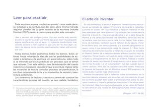 9
Leer para escribir
Toda escritura supone una lectura previa;2
como suele decir-
se, la lectura y la escritura son dos caras de la misma moneda.
Algunos párrafos de La gran ocasión de la escritora Graciela
Montes (2007) vienen a cuento para ampliar este concepto.
Leer y escribir van siempre juntos. Por eso resulta más sencillo
ponerse a escribir cuando uno “tiene algo para decir”, ha atrapado
alguna significación, por así decir… Y, viceversa, resulta tanto más
sencillo ponerse a leer cuando lo que uno lee “le dice algo”, es
decir, de alguna forma, podría, eventualmente, haber sido escrito
por uno.
Todos leemos, todos escribimos, todos nos leemos. Estas úl-
timas frases refuerzan la idea de que las posibilidades de ac-
ceder a la lectura y la escritura son para todos/as, sobre todo
si se entiende que estas prácticas son procesos que se tienen
que recorrer. Y en este sentido, para la elaboración del cuento
colectivo es necesario considerar que la escritura implica tanto
las instancias de lectura como los procesos de planificación, la
escritura propiamente dicha y los momentos de revisión y rees-
critura posteriores.
Los itinerarios de lectura y escritura permitirán conocer las
características propias del cuento, ya sea realista, fantástico,
2 . Con lectura nos referimos tanto a textos escritos –aquellos por los que se ha transi-
tado en la escuela o fuera de ella–, como a textos orales –aquellos relatos que nos
atraviesan desde que nacemos– o imágenes. Al respecto, es interesante la noción de
“textoteca” de Laura Devetach (2009), “armada con palabras, canciones, historias,
dichos, poemas, piezas del imaginario individual, familiar y colectivo”.
El arte de inventar
En una entrevista, el escritor argentino Daniel Moyano explica-
ba así su método de trabajo: “Prefiero la técnica de la nebulosa.
Consiste en poder ‘ver’ una nebulosa y después meterse en ella
para averiguar qué tiene adentro. Eso divierte y en consecuencia
divertirá al lector. [...] Hace un par de años vi en la calle Goya de
Madrid, a una pareja que llevaba una bañadera. Serían las dos de
la mañana, eran los únicos en la calle. Los oí hablar. Eran argen-
tinos, de Córdoba. Contaron que la hallaron en la basura. Vivían
en el último piso, con terraza grande, y la querían para plantar un
sauce, como el que tenían en la casita de Joaquín. [...] Esto fue la
nebulosa de una novela que iba a tratar de un grupo de exiliados
en Madrid. Dentro de la nebulosa estaba el barco que los trajo de
Argentina. Pensé: bueno, un capítulo para contar que vinieron en
un barco y enseguida entro de lleno en el tema. Trabajé la novela
durante 14 meses, escribiendo 3 horas diarias, con el apoyo crítico
de mi hijo Ricardo [...] ‘¿Y la bañadera?’, me dijo cuando leyó el
último capítulo. ‘Mirá, eso va a quedar para otra novela’. Pasó que
la travesía del barquito por el Atlántico ocupó 300 páginas y la
novela acaba cuando llega a Barcelona”.
Siempre he pensado que la reflexión sobre la enseñanza de la
escritura debería empezar por escuchar con más atención lo que
los escritores pueden decir sobre el arte de escribir, sobre los pro-
cesos creativos y sobre la génesis de la escritura. ¿De dónde salen
las historias? ¿Qué hace que una bañadera en las calles de Madrid
se convierta en una novela de 300 páginas? ¿De dónde surge la
escritura?
(Frugoni, 2017: 28-29)
 