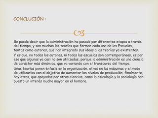 
Se puede decir que la administración ha pasado por diferentes etapas a través
del tiempo, y son muchas las teorías que forman cada una de las Escuelas,
tantas como autores, que han integrado sus ideas a las teorías ya existentes.
Y es que, no todos los autores, ni todas las escuelas son contemporáneas, es por
eso que algunas ya casi no son utilizadas, porque la administración es una ciencia
de carácter más dinámico, que va variando con el transcurso del tiempo.
Unas teorías ponen énfasis en la organización, otras en las máquinas y el modo
de utilizarlas con el objetivo de aumentar los niveles de producción, finalmente,
hay otras, que apoyadas por otras ciencias, como la psicología y la sociología han
puesto un interés mucho mayor en el hombre.
CONCLUCIÓN :
 