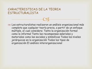 
 Los estructuralistas realizaron un análisis organizacional más
completo que cualquier teoría previa, a partir de un enfoque
múltiple, el cual considera: Tanto la organización formal
como la informal Tanto las recompensas salariales y
materiales como las sociales y simbólicas Todos los niveles
jerárquicos en la organización Todos los tipos de
organización El análisis interorganizacional
CARACTERISTICAS DE LA TEORIA
ESTRUCTURALISTA
 