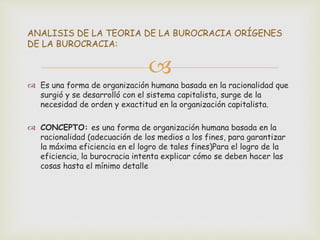 
 Es una forma de organización humana basada en la racionalidad que
surgió y se desarrolló con el sistema capitalista, surge de la
necesidad de orden y exactitud en la organización capitalista.
 CONCEPTO: es una forma de organización humana basada en la
racionalidad (adecuación de los medios a los fines, para garantizar
la máxima eficiencia en el logro de tales fines)Para el logro de la
eficiencia, la burocracia intenta explicar cómo se deben hacer las
cosas hasta el mínimo detalle
ANALISIS DE LA TEORIA DE LA BUROCRACIA ORÍGENES
DE LA BUROCRACIA:
 