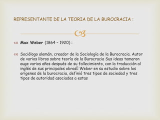
 Max Weber (1864 – 1920) :
 Sociólogo alemán, creador de la Sociología de la Burocracia. Autor
de varios libros sobre teoría de la Burocracia Sus ideas tomaron
auge varios años después de su fallecimiento, con la traducción al
inglés de sus principales obras Weber en su estudio sobre los
orígenes de la burocracia, definió tres tipos de sociedad y tres
tipos de autoridad asociados a estas
REPRESENTANTE DE LA TEORIA DE LA BUROCRACIA :
 