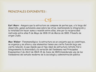 
Karl Marx: Asegura que la estructura se compone de partes que, a lo largo del
desarrollo, ganan autonomía unas sobre las otras, manteniendo la integración y
la totalidad sin hacer suma o reunión entre ellas, sino por la reciprocidad
instruida entre ellas 5 de Mayo de 1818-14 de Marzo de 1883. Filosofo de
origen Judío.
Max Weber: Fenomenológico: la estructura es un conjunto que se constituye,
se organiza y se altera y sus elementos tienen una cierta función bajo una
cierta relación, lo que impide que el tipo ideal de estructura retrate fiel e
íntegramente la diversidad y la variación del fenómeno real Principales
Exponentes 2 de Abril de 1864-14 de Junio de 1820.Considerado uno de los
fundadores del estudio moderno de la sociología y administración pública
PRINCIPALES EXPONENTES :
 