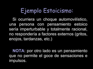 Ejemplo Estoicismo: Si ocurriera un choque automovilístico, una persona con pensamiento estoico sería imperturbable y totalmente racional, no respondería a factores externos (gritos, enojos, tardanzas, etc.) NOTA : por otro lado es un pensamiento que no permite el goce de sensaciones e impulsos.