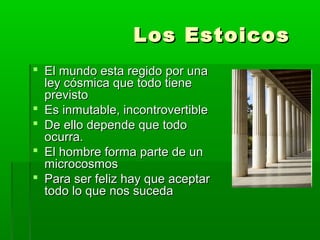 Los Estoicos
 El mundo esta regido por una
  ley cósmica que todo tiene
  previsto
 Es inmutable, incontrovertible
 De ello depende que todo
  ocurra.
 El hombre forma parte de un
  microcosmos
 Para ser feliz hay que aceptar
  todo lo que nos suceda
 