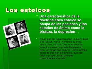Los estoicos
         Una característica de la
          doctrina ética estoica se
          ocupa de las pasiones y los
          estados de ánimo como la
          tristeza, la depresión…
         Niego que las riquezas sean un bien: pues
          si lo fuesen, harían hombres buenos;
          ahora bien, como lo que se encuentra
          entre los malos no puede llamarse un
          bien, les niego ese nombre. Por lo demás,
          concedo que han de tenerse, que son
          útiles y proporcionan grandes
          comodidades a la vida
 
