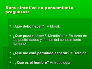 Kant sintetiza su pensamiento
preguntas:


  ¿Qué debo hacer? = Moral.

  ¿Qué puedo saber?. Metafísica.= En torno de
   las posibilidades y límites del conocimiento
   humano

  ¿Qué me está permitido esperar? = Religión
 
  : ¿Qué es el hombre? Antropología
 