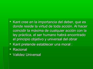  Kant cree en la importancia del deber, que es
  donde reside la virtud de toda acción. Al hacer
  coincidir la máxima de cualquier acción con la
  ley práctica, el ser humano habrá encontrado
  el principio objetivo y universal del obrar
 Kant pretende establecer una moral :
 Racional
 Validez Universal
 