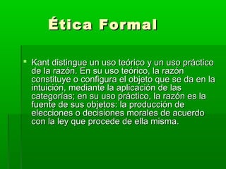 Ética Formal

 Kant distingue un uso teórico y un uso práctico
  de la razón. En su uso teórico, la razón
  constituye o configura el objeto que se da en la
  intuición, mediante la aplicación de las
  categorías; en su uso práctico, la razón es la
  fuente de sus objetos: la producción de
  elecciones o decisiones morales de acuerdo
  con la ley que procede de ella misma.
 