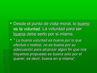  Desde el punto de vista moral, lo bueno
  es la voluntad. La voluntad para ser
  buena debe serlo por si misma.
 “ La buena voluntad es buena por lo que
 efectué o realice, no es buena por su
 adecuación para alcanzar algún fin que nos
 hayamos propuesto es buena sólo por el
 querer, es decir, buena en si misma”
 