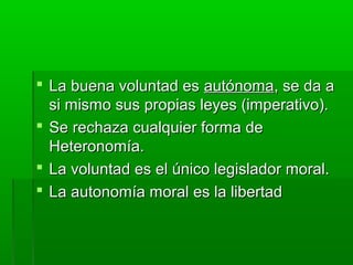  La buena voluntad es autónoma, se da a
  si mismo sus propias leyes (imperativo).
 Se rechaza cualquier forma de
  Heteronomía.
 La voluntad es el único legislador moral.
 La autonomía moral es la libertad
 