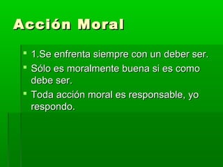 Acción Moral

  1.Se enfrenta siempre con un deber ser.
  Sólo es moralmente buena si es como
   debe ser.
  Toda acción moral es responsable, yo
   respondo.
 