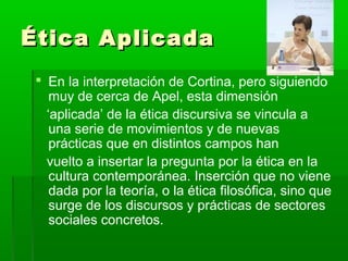 Ética Aplicada
  En la interpretación de Cortina, pero siguiendo
    muy de cerca de Apel, esta dimensión
   ‘aplicada’ de la ética discursiva se vincula a
    una serie de movimientos y de nuevas
    prácticas que en distintos campos han
   vuelto a insertar la pregunta por la ética en la
    cultura contemporánea. Inserción que no viene
    dada por la teoría, o la ética filosófica, sino que
    surge de los discursos y prácticas de sectores
    sociales concretos.
 