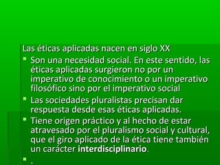 Las éticas aplicadas nacen en siglo XX
 Son una necesidad social. En este sentido, las
  éticas aplicadas surgieron no por un
  imperativo de conocimiento o un imperativo
  filosófico sino por el imperativo social
 Las sociedades pluralistas precisan dar
  respuesta desde esas éticas aplicadas.
 Tiene origen práctico y al hecho de estar
  atravesado por el pluralismo social y cultural,
  que el giro aplicado de la ética tiene también
  un carácter interdisciplinario.
.
 