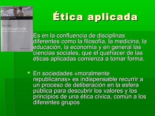 Ética aplicada
 Es en la confluencia de disciplinas
  diferentes como la filosofía, la medicina, la
  educación, la economía y en general las
  ciencias sociales, que el quehacer de las
  éticas aplicadas comienza a tomar forma.

 En sociedades «moralmente
  republicanas» es indispensable recurrir a
  un proceso de deliberación en la esfera
  pública para descubrir los valores y los
  principios de una ética cívica, común a los
  diferentes grupos
 