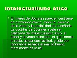 Intelectualismo ético
  El interés de Sócrates parecen centrarse
   en problemas éticos, sobre la esencia
   de la virtud y la posibilidad de enseñarla.
   La doctrina de Sócrates suele ser
   calificada de Intelectualismo ético: el
   saber y la virtud coinciden, el que conoce
   lo recto, actuar con rectitud, y sólo por
   ignorancia se hace el mal. lo bueno
   moralmente es lo útil
 