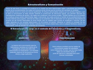 Dentro de esta teoría, la sociedad se constituye en la medida que tiene determinadas reglas o estructuras que producen el
sentido de los acontecimientos, los cuales son producto de las normas que los hombres han asimilado en sociedad
y les permite evocar en común los mismos significados. El enfoque estructuralista sostiene que los sentidos engañan, y por
lo tanto la comunicación se debe estudiar mediante la construcción de estructuras lógicas, que permitan descubrir las
interrelaciones creadoras del sentido y las reglas que constituyen a las normas sociales. También plantea que si la sociedad
se constituye porque existen determinadas reglas o estructuras, las cuales producen el sentido de los acontecimientos y las
normas externas para juzgarlos, entonces los datos que se presentan ante el observador son en apariencia interpretados de
acuerdo con las normas observables en forma directa, pero en realidad esas normas se constituyen o informan, por las
reglas operantes en una sociedad determinada a fin de producir tal sentido. Utilizando un método en contraste con los
fenomenólogos, los "estructuralistas" tienden a estudiar al ser humano desde fuera, como a cualquier fenómeno natural y no
desde dentro, como se estudian los contenidos de conciencia.

La historia de la comunicación para los
historiadores marxistas es la historia de la
propaganda, porque para ellos toda
comunicación es manipulación. Los marxistas
pretenden observar los fenómenos en forma
directa y luego explicarlos.

Dicho enfoque considera que los medios de
comunicación pueden ser estudiados
como instituciones. Es decir, que los mass-media
deben ser estudiados desde el
punto de vista de su capacidad para cubrir
diversas necesidades.

 