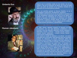 Umberto Eco

Expone que: la semiótica consta de dos teorías, una de los
códigos y otra de la producción de signos, de lo que se puede
inferir que parte del proyecto de la semiótica consiste en la
elaboración de una teoría general unificada.
"Para una semiótica general, el discurso filosófico no es ni
aconsejable ni urgente sino, sencillamente, constitutivo".
La semiótica como técnica es uno de sus aportes: la semiótica "no
ha de considerarse solamente como teoría de los signos sino
también como una metodología de la práctica de los signos".
Siendo la semiótica una disciplina en crecimiento con muchas
aplicaciones a espacios actuales donde se produce y percibe
sentido, es un instrumento o técnica elegida para de análisis de
infinidad de textos (perceptivos y representados)

Roman Jakobson

En 1963, Roman Jakobson presentó el esquema de toda
comunicación, con sus seis elementos constitutivos y las
funciones a las que responde: destinador (función expresiva) –
destinatario (función conativa) – mensaje (función poética) –
contexto (función referencial) – contacto (función fáctica) –
código (función metalingüística)).
Si se retoma el modelo de Jakobson y se articula a la teoría
matemática de la información, cada elemento tiene sus funciones
basadas en relaciones. La función referencial, define las
relaciones entre el mensaje y el objeto al que hace referencia; la
emotiva, las relaciones entre el mensaje y el emisor; la función
connotativa o conminativa que opera entre el mensaje y el
receptor; la función poética y estética que hace referencia a la
sintaxis del lenguaje y la relación del mensaje consigo mismo; la
función fáctica, afirma que se detiene en la metalingüística y
define el sentido de los signos que corren el riesgo de no ser
entendidos por el receptor (Guiraud, 1997). Con este modelo se
manifiesta otro elemento esencial a las estructuras: la relación de
la comunicación donde todos los elementos básicos y sus
funciones se encuentran directamente relacionados.
.

 