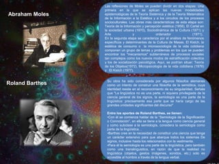 Abraham Moles

Roland Barthes

Las reflexiones de Moles se pueden dividir en dos etapas: Una
primera en la que se aplican las nuevas modalidades
epistemológicas de la Teoría Sistémica y de la Teoría Matemática
de la Información a la Estética y a los circuitos de los procesos
socioculturales. Las obras más características de esta etapa son:
Teoría de la Información y percepción estética (1958), El Cartel en
la sociedad urbana (1970), Sociodinámica de la Cultura (1971) y
Arte
y
ordenador
(1971).
En la segunda etapa se caracteriza por el análisis de fenómenos
específicos y determinantes de la Cultura de Masas. El Kistch, la
estética de consumo o la microsociología de la vida cotidiana
componen un grupo de temas y problemas en los que se pueden
encontrar los "mecanismos" subterráneos de procesos sociales
tan complejos como los nuevos modos de estratificación colectica
y los de socialización psicológica. Aquí, se podrían situar: Teoría
de los Objetos(1972), Micropsicología de la vida cotidiana (1976)
y El Kistch (1977).

Su obra ha sido considerada por algunos filósofos alemanes
como un intento de construir una filosofía de la semiótica, cuya
identidad reside en el reconocimiento de su singularidad. Señala
que "La lingüística no es una parte, ni siquiera privilegiada de la
ciencia general de los signos, la semiología es una parte de la
lingüística: precisamente esa parte que se haría cargo de las
grandes unidades significantes del discurso"
Entre los aportes de Roland Barthes, se tienen:
•Con él se comienza hablar de la “Semiología de la Significación
o Connotación”, en ella se tiene a la lengua como ciencia general
y como subclase a la semiología, considera la semiología como
parte de la lingüística. .
•Barthes cree en la necesidad de constituir una ciencia que tenga
un carácter extensivo para que abarque todos los sistemas De
signos, inclusive hasta los relacionados con la vestimenta.
•Para él la semiología es una parte de la lingüística, pero también
como una translinguistica, en razón de que la realidad no
lingüística (objetos, gestos imágenes, sonidos, etc.) solo es
accesible al hombre a través de la lengua verbal.

 