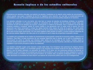 Entendemos por estudios culturales una tradición de estudios, focalizados en la relación entre medios de comunicación y
cultura popular, que surge a mediados de los 60 en Inglaterra como reacción, por una lado, al conservadurismo del
funcionalismo y, por otro, al exceso de determinismo economicista de la economía política basada en el marxismo.
Los estudios culturales no son una teoría, sino más bien un campo de estudios de temáticas similares. La sociedad
europea de posguerra y en especial la inglesa, se caracteriza por un elevado nivel de consenso social: había que
reconstruir el país tras los estragos de la guerra, construyendo un sistema de bienestar. Pero a mediados de los 60 este
consenso empieza a romperse, debido en buena medida a una generación que no había vivido la guerra. Era una
generación que había comenzado a romper las rígidas barreras entre clases de antes de la guerra, con cierto poder
económico y con referentes culturales muy diferentes a los de sus padres (tras la llegada de la televisión y del rock'n'roll
de la mano de las tropas americanas). Por otra parte Inglaterra había perdido el Imperio y muchos antiguos habitantes de
las colonias estaban llegando a las islas justo en el momento en que la etapa de prosperidad empezaba a decaer.
La cuestión de la propiedad de los medios es precisamente la preocupación central de la economía política, basada en el
marxismo. Para Marx, la base económica de una sociedad determina todo lo demás, por lo tanto la investigación en
comunicación se centra en estudiar qué intereses están detrás de los mensajes de los medios. También desde la
izquierda estaba todavía latente la Escuela de Frankfurt, que insistía en que las industrias culturales son instrumentos del
capitalismo cuya función principal es alienar al proletariado.
Los estudios culturales surgen como reacción a todas estas ideas. Sus iniciadores eran personas de orígenes obreros
que habían logrado acceder a la universidad gracias a los procesos de movilidad social de los años de después de la
guerra y que se habían dedicado a la educación de adultos. Por lo tanto, por sus posiciones políticas de izquierda no
aceptaban la visión armónica de la sociedad que ofrecía el funcionalismo, y por su cultura de clase trabajadora no podían
estar de acuerdo con el elitismo de la Escuela de Frankfurt. Su contexto vital y el saberse privilegiados entre su clase por
haber alcanzado la universidad les hace adquirir una especie de compromiso político para con sus investigaciones.

 