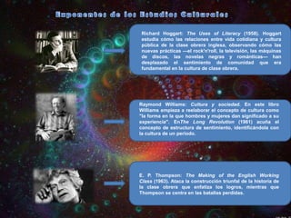 Richard Hoggart: The Uses of Literacy (1958). Hoggart
estudia cómo las relaciones entre vida cotidiana y cultura
pública de la clase obrera inglesa, observando cómo las
nuevas prácticas —el rock'n'roll, la televisión, las máquinas
de discos, las novelas negras y románticas— han
desplazado el sentimiento de comunidad que era
fundamental en la cultura de clase obrera.

Raymond Williams: Cultura y sociedad. En este libro
Williams empieza a reelaborar el concepto de cultura como
"la forma en la que hombres y mujeres dan significado a su
experiencia". EnThe Long Revolution (1961) acuña el
concepto de estructura de sentimiento, identificándola con
la cultura de un periodo.

E. P. Thompson: The Making of the English Working
Class (1963). Ataca la construcción triunfal de la historia de
la clase obrera que enfatiza los logros, mientras que
Thompson se centra en las batallas perdidas.

 