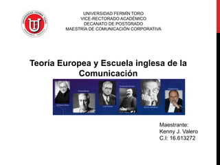 UNIVERSIDAD FERMÍN TORO 
VICE-RECTORADO ACADÉMICO 
DECANATO DE POSTGRADO 
MAESTRÍA DE COMUNICACIÓN CORPORATIVA 
Teoría Europea y Escuela inglesa de la Comunicación 
Maestrante: 
Kenny J. Valero 
C.I: 16.613272  