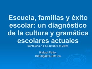 Escuela, familias y éxito escolar: un diagnóstico de la cultura y gramática escolares actuales Barcelona, 13 de octubre  de 2010. Rafael Feito. [email_address] 
