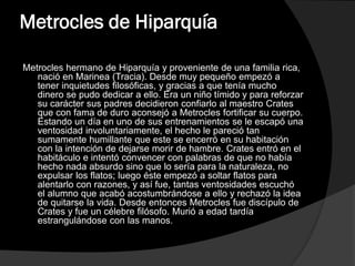 Metrocles de Hiparquía
Metrocles hermano de Hiparquía y proveniente de una familia rica,
nació en Marinea (Tracia). Desde muy pequeño empezó a
tener inquietudes filosóficas, y gracias a que tenía mucho
dinero se pudo dedicar a ello. Era un niño tímido y para reforzar
su carácter sus padres decidieron confiarlo al maestro Crates
que con fama de duro aconsejó a Metrocles fortificar su cuerpo.
Estando un día en uno de sus entrenamientos se le escapó una
ventosidad involuntariamente, el hecho le pareció tan
sumamente humillante que este se encerró en su habitación
con la intención de dejarse morir de hambre. Crates entró en el
habitáculo e intentó convencer con palabras de que no había
hecho nada absurdo sino que lo sería para la naturaleza, no
expulsar los flatos; luego éste empezó a soltar flatos para
alentarlo con razones, y así fue, tantas ventosidades escuchó
el alumno que acabó acostumbrándose a ello y rechazó la idea
de quitarse la vida. Desde entonces Metrocles fue discípulo de
Crates y fue un célebre filósofo. Murió a edad tardía
estrangulándose con las manos.

 