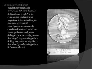 La escuela cirenaica fue una
escuela filosófica fundada
por Aristipo de Cirene, discípulo
de Sócrates, en el siglo V a. C.,
emparentada con las escuelas
megárica y cínica; su doctrina fue
bautizada generalmente
como Hedonismo, aunque esta
escuela se descompuso en diversas
ramas que llevaron a algunos a
distinguir entre cireneos (seguidores
de Arístipo), hegesíacos (seguidores
de Hegesías), anicerios (seguidores
de Aníceris) y teodorios (seguidores
de Teodoro, el Ateo).

 