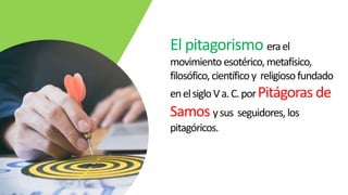 El pitagorismo erael
movimiento esotérico,metafísico,
filosófico,científicoy religiosofundado
enelsigloVa.C.porPitágoras de
Samos ysus seguidores,los
pitagóricos.
 