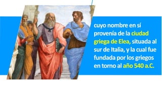 cuyonombreensí
proveníadela ciudad
griegadeElea, situadaal
surde Italia,ylacual fue
fundadaporlosgriegos
entornoal año540a.C.
 