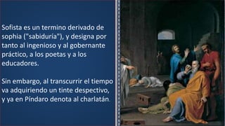 Sofista es un termino derivado de
sophia ("sabiduría"), y designa por
tanto al ingenioso y al gobernante
práctico, a los poetas y a los
educadores.
Sin embargo, al transcurrir el tiempo
va adquiriendo un tinte despectivo,
y ya en Píndaro denota al charlatán.
 