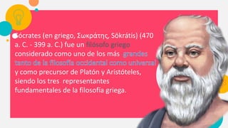 Sócrates (en griego, Σωκράτης, Sōkrátis) (470
a. C. - 399 a. C.) fue un filósofo griego
considerado como uno de los más
y como precursor de Platón y Aristóteles,
siendo los tres representantes
fundamentales de la filosofía griega.
 